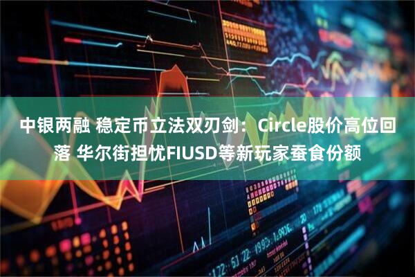 中银两融 稳定币立法双刃剑：Circle股价高位回落 华尔街担忧FIUSD等新玩家蚕食份额