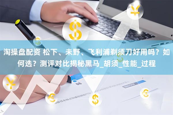 淘操盘配资 松下、未野、飞利浦剃须刀好用吗？如何选？测评对比揭秘黑马_胡须_性能_过程