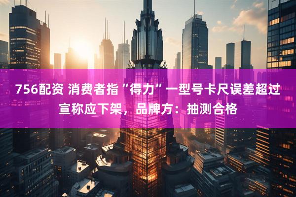 756配资 消费者指“得力”一型号卡尺误差超过宣称应下架，品牌方：抽测合格