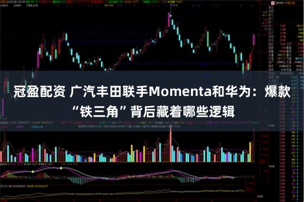 冠盈配资 广汽丰田联手Momenta和华为：爆款“铁三角”背后藏着哪些逻辑