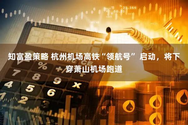 知富盈策略 杭州机场高铁“领航号” 启动，将下穿萧山机场跑道