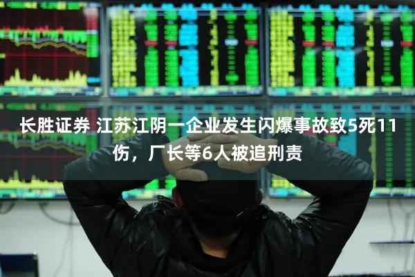 长胜证券 江苏江阴一企业发生闪爆事故致5死11伤，厂长等6人被追刑责