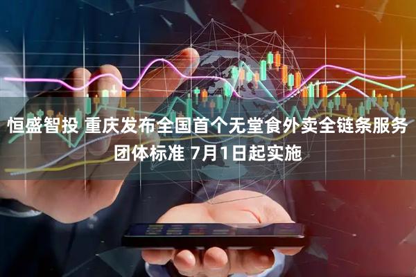 恒盛智投 重庆发布全国首个无堂食外卖全链条服务团体标准 7月1日起实施