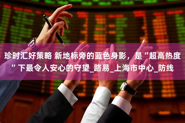 珍时汇好策略 新地标旁的蓝色身影，是“超高热度”下最令人安心的守望_路易_上海市中心_防线