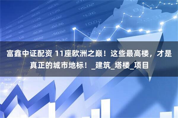 富鑫中证配资 11座欧洲之巅！这些最高楼，才是真正的城市地标！_建筑_塔楼_项目