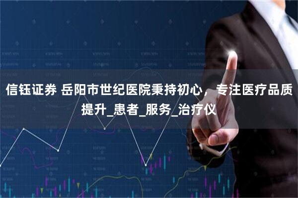 信钰证券 岳阳市世纪医院秉持初心，专注医疗品质提升_患者_服务_治疗仪