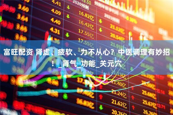 富旺配资 肾虚、疲软、力不从心？中医调理有妙招！_肾气_功能_关元穴