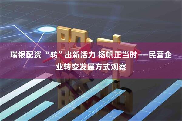 瑞银配资 “转”出新活力 扬帆正当时——民营企业转变发展方式观察