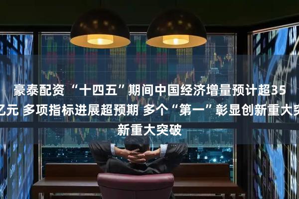 豪泰配资 “十四五”期间中国经济增量预计超35万亿元 多项指标进展超预期 多个“第一”彰显创新重大突破