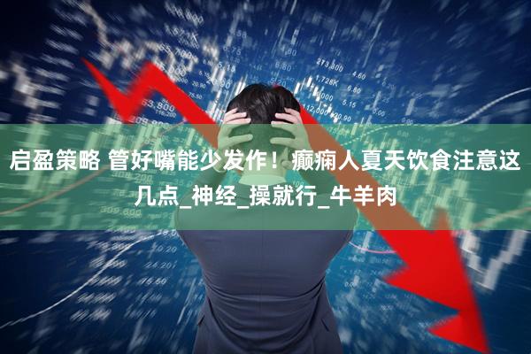 启盈策略 管好嘴能少发作！癫痫人夏天饮食注意这几点_神经_操就行_牛羊肉