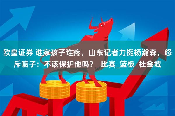 欧皇证券 谁家孩子谁疼，山东记者力挺杨瀚森，怒斥喷子：不该保护他吗？_比赛_篮板_杜金城
