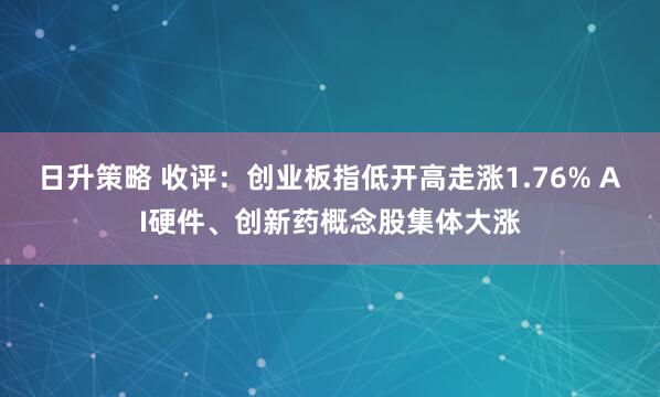 日升策略 收评：创业板指低开高走涨1.76% AI硬件、创新药概念股集体大涨