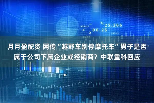 月月盈配资 网传“越野车别停摩托车”男子是否属于公司下属企业或经销商？中联重科回应