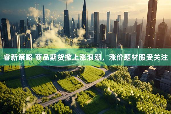 睿新策略 商品期货掀上涨浪潮，涨价题材股受关注