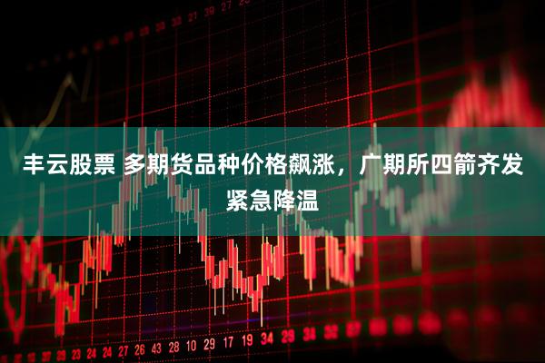 丰云股票 多期货品种价格飙涨，广期所四箭齐发紧急降温