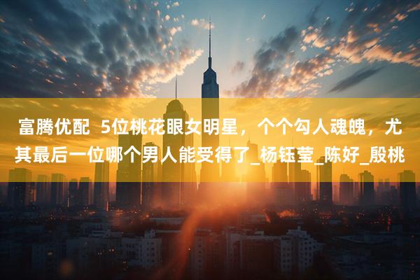富腾优配  5位桃花眼女明星，个个勾人魂魄，尤其最后一位哪个男人能受得了_杨钰莹_陈好_殷桃