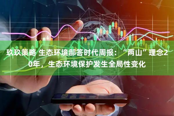 玖玖策略 生态环境部答时代周报：“两山”理念20年，生态环境保护发生全局性变化