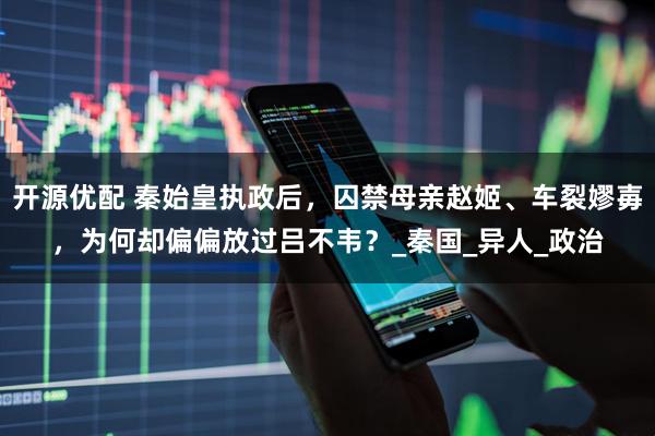 开源优配 秦始皇执政后，囚禁母亲赵姬、车裂嫪毐，为何却偏偏放过吕不韦？_秦国_异人_政治