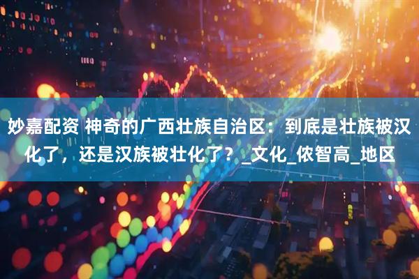 妙嘉配资 神奇的广西壮族自治区：到底是壮族被汉化了，还是汉族被壮化了？_文化_侬智高_地区