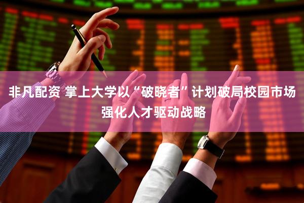 非凡配资 掌上大学以“破晓者”计划破局校园市场 强化人才驱动战略