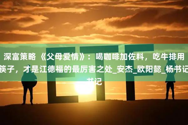 深富策略 《父母爱情》：喝咖啡加佐料，吃牛排用筷子，才是江德福的最厉害之处_安杰_欧阳懿_杨书记