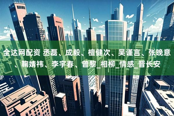 全达网配资 丞磊、成毅、檀健次、吴谨言、张晚意、鞠婧祎、李宇春、曾黎_相柳_情感_晋长安