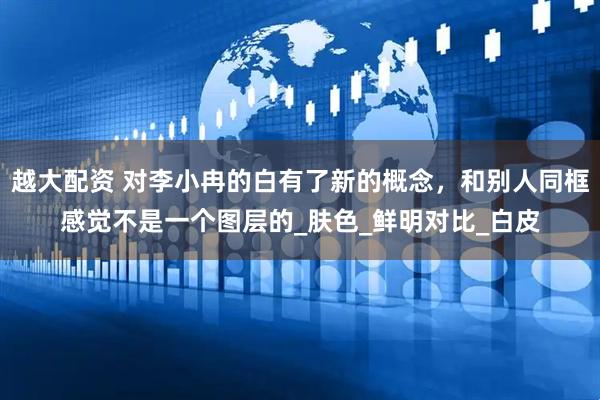 越大配资 对李小冉的白有了新的概念，和别人同框感觉不是一个图层的_肤色_鲜明对比_白皮