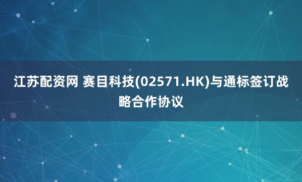 江苏配资网 赛目科技(02571.HK)与通标签订战略合作协议