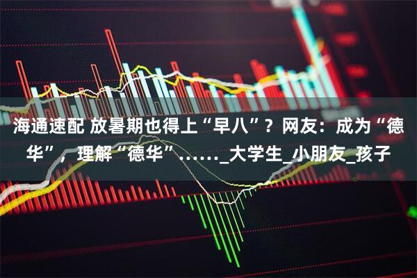 海通速配 放暑期也得上“早八”？网友：成为“德华”，理解“德华”……_大学生_小朋友_孩子