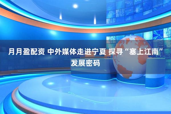 月月盈配资 中外媒体走进宁夏 探寻“塞上江南”发展密码