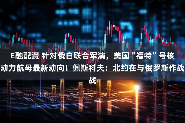 E融配资 针对俄白联合军演，美国“福特”号核动力航母最新动向！佩斯科夫：北约在与俄罗斯作战