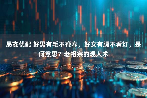 易鑫优配 好男有毛不鞭春，好女有膘不看灯，是何意思？老祖宗的观人术
