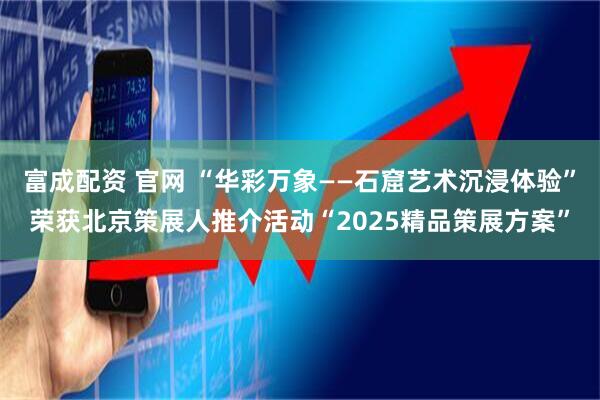 富成配资 官网 “华彩万象——石窟艺术沉浸体验”荣获北京策展人推介活动“2025精品策展方案”