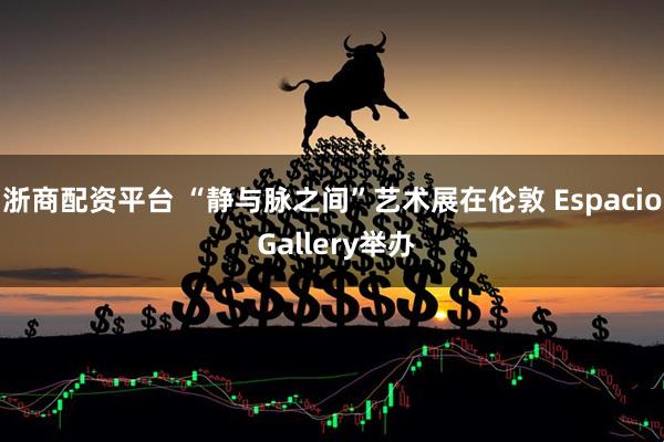 浙商配资平台 “静与脉之间”艺术展在伦敦 Espacio Gallery举办