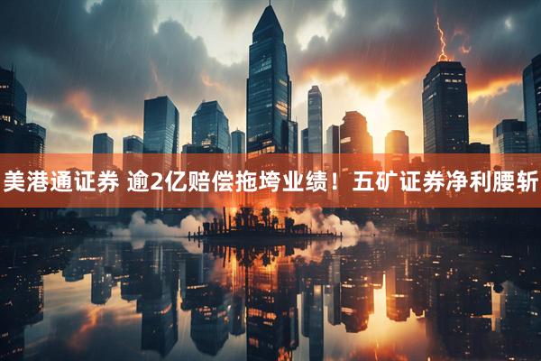美港通证券 逾2亿赔偿拖垮业绩！五矿证券净利腰斩