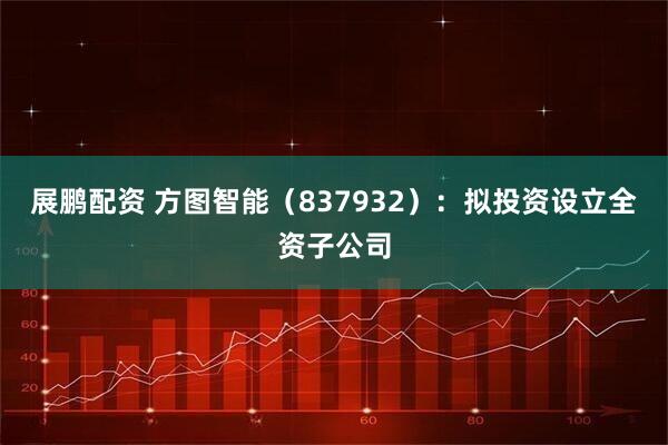 展鹏配资 方图智能（837932）：拟投资设立全资子公司