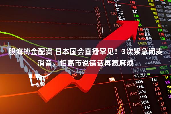 股海搏金配资 日本国会直播罕见！3次紧急闭麦消音，怕高市说错话再惹麻烦