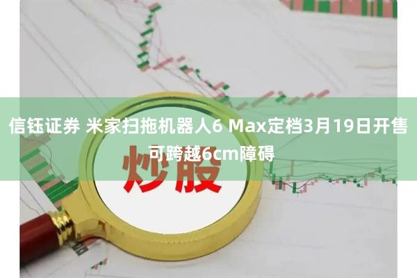 信钰证券 米家扫拖机器人6 Max定档3月19日开售 可跨越6cm障碍