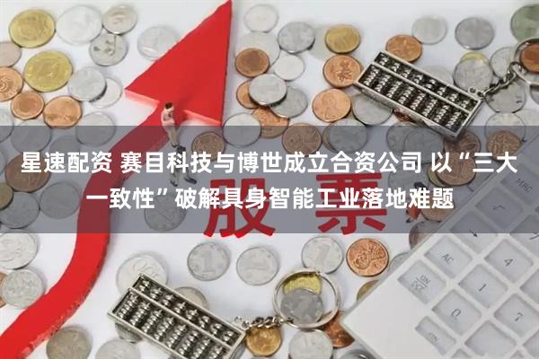 星速配资 赛目科技与博世成立合资公司 以“三大一致性”破解具身智能工业落地难题