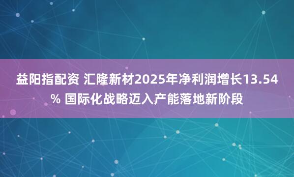 益阳指配资 汇隆新材2025年净利润增长13.54% 国际化战略迈入产能落地新阶段